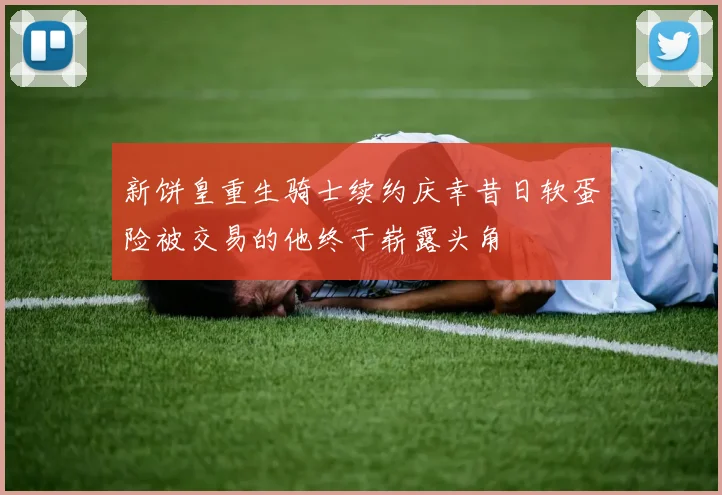 新饼皇重生骑士续约庆幸昔日软蛋险被交易的他终于崭露头角