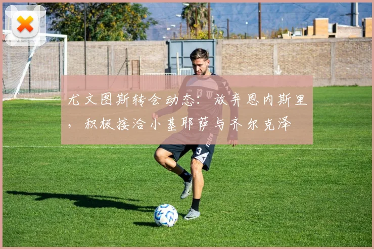 尤文图斯转会动态：放弃恩内斯里，积极接洽小基耶萨与齐尔克泽