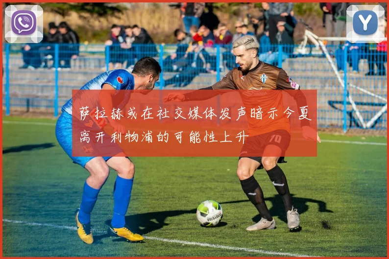 萨拉赫或在社交媒体发声暗示今夏离开利物浦的可能性上升