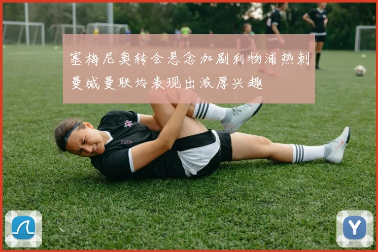 塞梅尼奥转会悬念加剧利物浦热刺曼城曼联均表现出浓厚兴趣