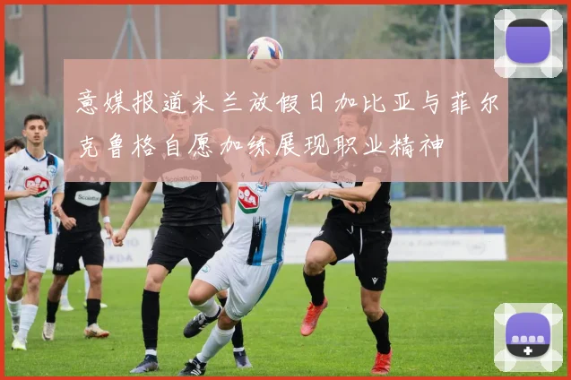 意媒报道米兰放假日加比亚与菲尔克鲁格自愿加练展现职业精神