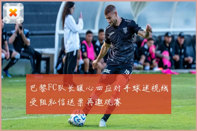 巴黎FC队长暖心回应对手球迷视线受阻私信送票再邀观赛