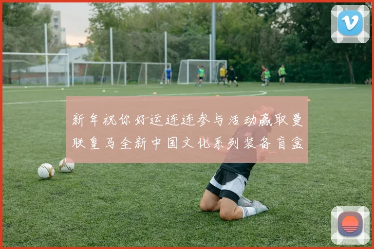 新年祝你好运连连参与活动赢取曼联皇马全新中国文化系列装备盲盒