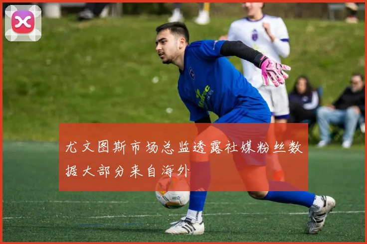 尤文图斯市场总监透露社媒粉丝数据大部分来自海外