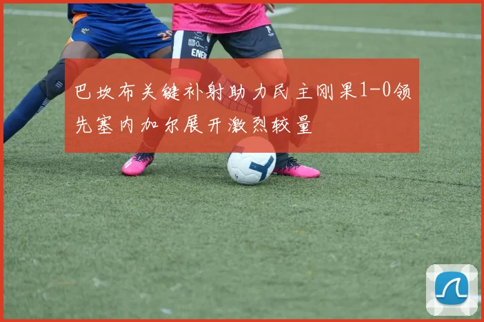 巴坎布关键补射助力民主刚果1-0领先塞内加尔展开激烈较量