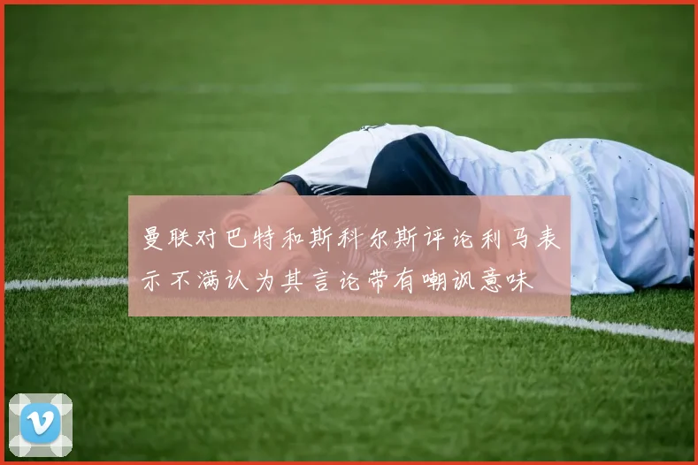 曼联对巴特和斯科尔斯评论利马表示不满认为其言论带有嘲讽意味