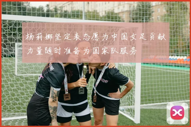 杨莉娜坚定表态愿为中国女足贡献力量随时准备为国家队服务