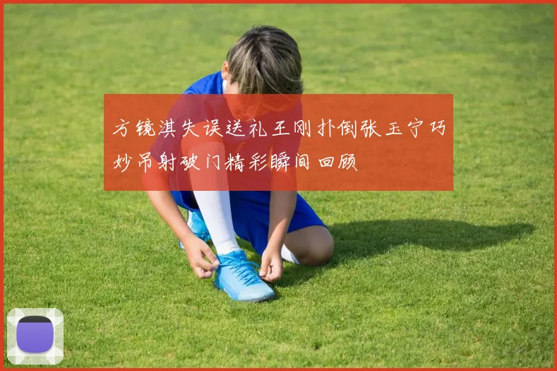 方镜淇失误送礼王刚扑倒张玉宁巧妙吊射破门精彩瞬间回顾
