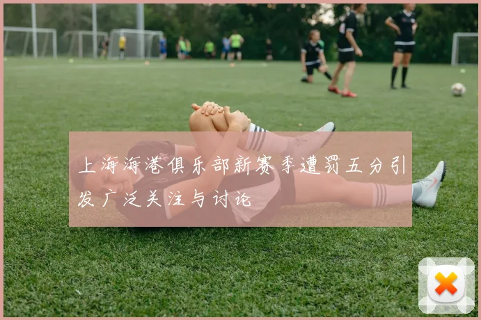 上海海港俱乐部新赛季遭罚五分引发广泛关注与讨论