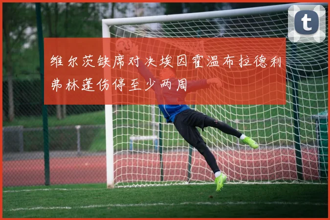 维尔茨缺席对决埃因霍温布拉德利弗林蓬伤停至少两周