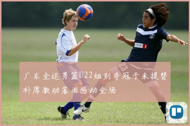 广东全运男篮U22组别夺冠于米提替补席激动落泪感动全场