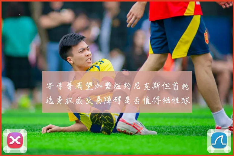 字母哥渴望加盟纽约尼克斯但首轮选秀权成交易障碍是否值得牺牲球队深度