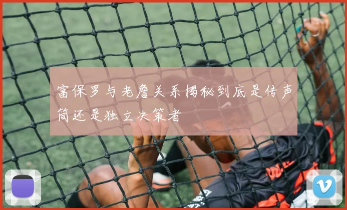 富保罗与老詹关系揭秘到底是传声筒还是独立决策者