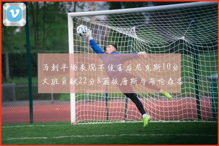 马刺半场表现不佳落后尼克斯10分文班贡献22分8篮板唐斯与布伦森各显神通