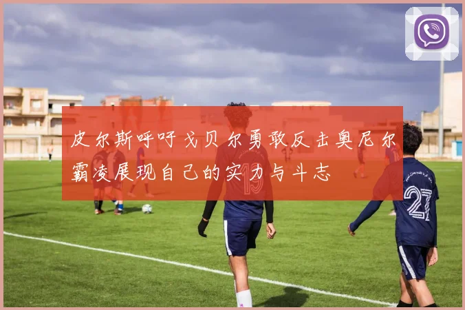 皮尔斯呼吁戈贝尔勇敢反击奥尼尔霸凌展现自己的实力与斗志