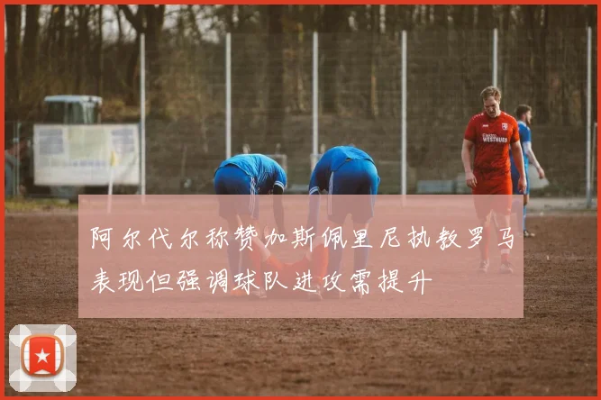 阿尔代尔称赞加斯佩里尼执教罗马表现但强调球队进攻需提升