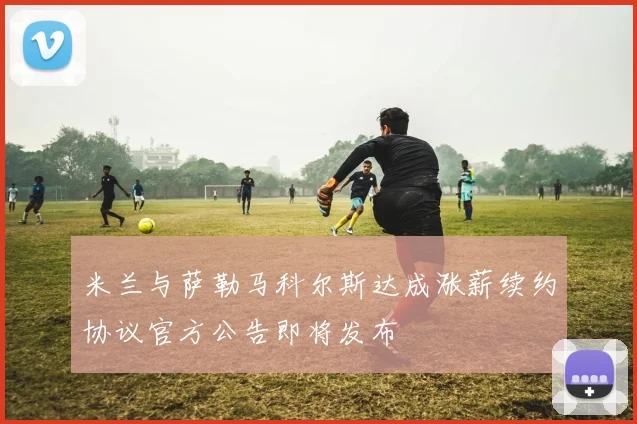 米兰与萨勒马科尔斯达成涨薪续约协议官方公告即将发布