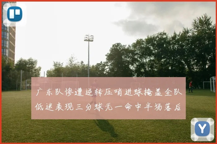 广东队惨遭逆转压哨进球掩盖全队低迷表现三分球无一命中半场落后26分