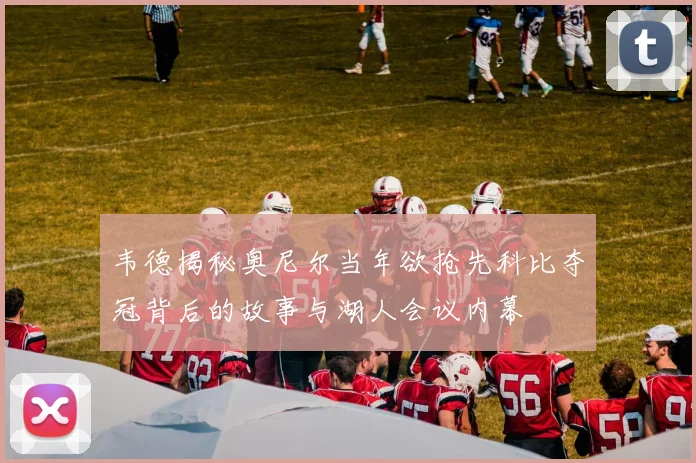 韦德揭秘奥尼尔当年欲抢先科比夺冠背后的故事与湖人会议内幕