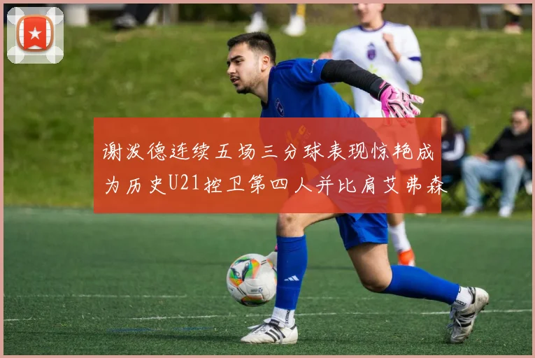 谢泼德连续五场三分球表现惊艳成为历史U21控卫第四人并比肩艾弗森等传奇