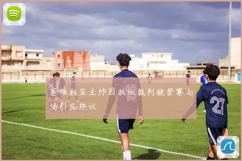 塞维利亚主帅因抗议裁判被禁赛七场引发热议