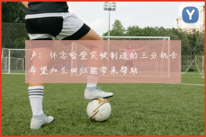 卢：怀念哈登突破制造的三分机会希望加兰回归能带来帮助