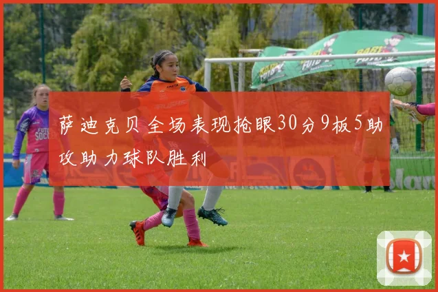 萨迪克贝全场表现抢眼30分9板5助攻助力球队胜利