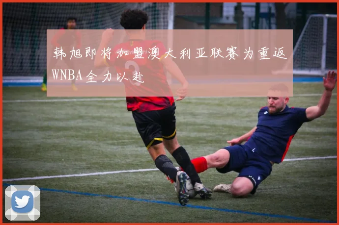 韩旭即将加盟澳大利亚联赛为重返WNBA全力以赴