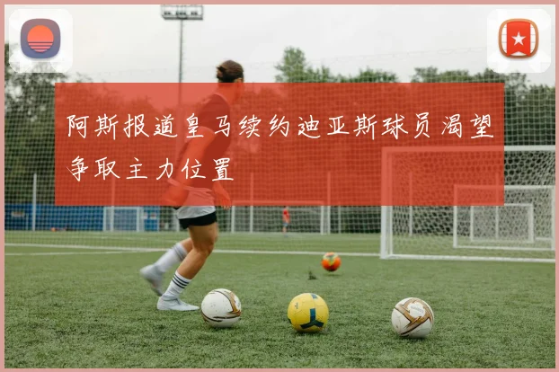 阿斯报道皇马续约迪亚斯球员渴望争取主力位置