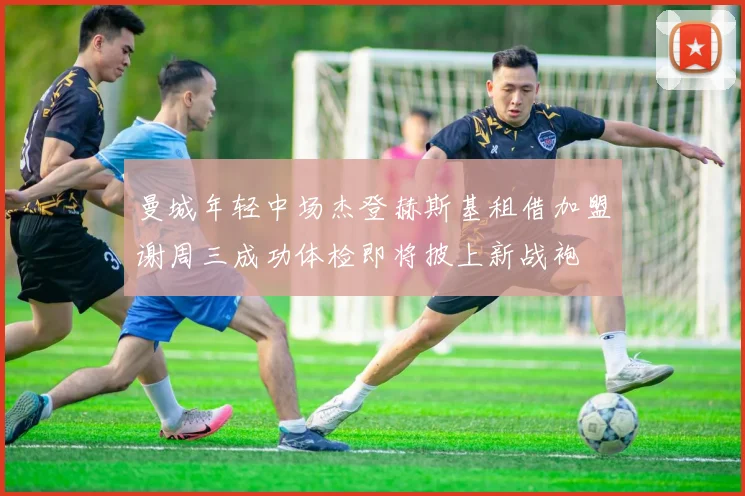 曼城年轻中场杰登赫斯基租借加盟谢周三成功体检即将披上新战袍