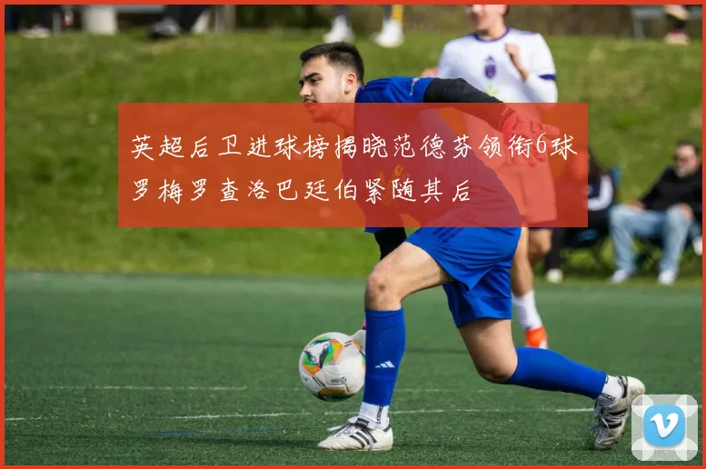 英超后卫进球榜揭晓范德芬领衔6球罗梅罗查洛巴廷伯紧随其后