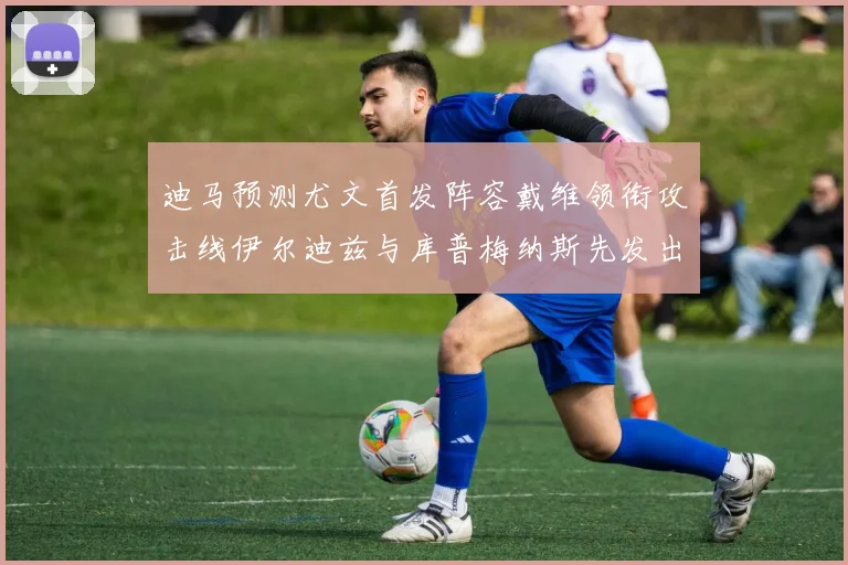 迪马预测尤文首发阵容戴维领衔攻击线伊尔迪兹与库普梅纳斯先发出战
