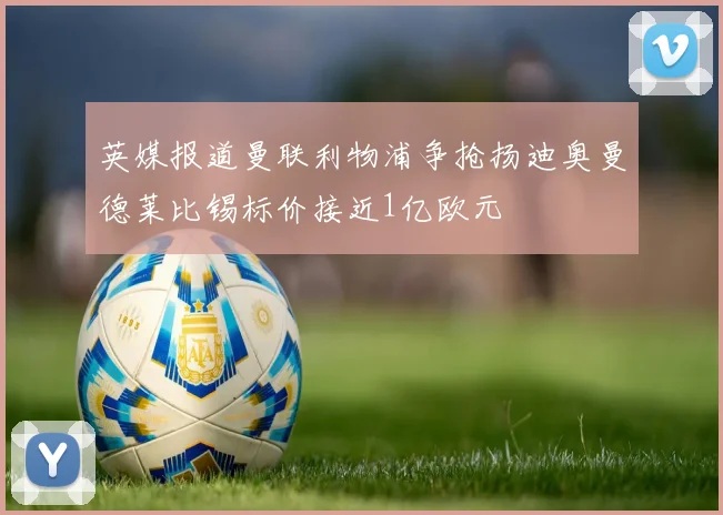 英媒报道曼联利物浦争抢扬迪奥曼德莱比锡标价接近1亿欧元