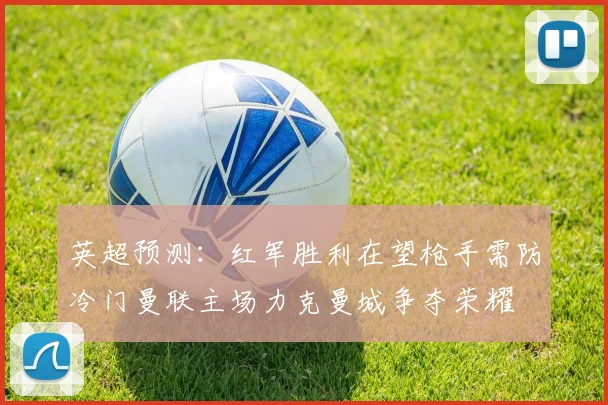 英超预测：红军胜利在望枪手需防冷门曼联主场力克曼城争夺荣耀
