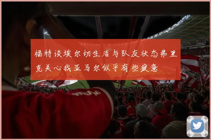 福特谈埃尔切生活与队友状态弗里克关心我亚马尔似乎有些疲惫