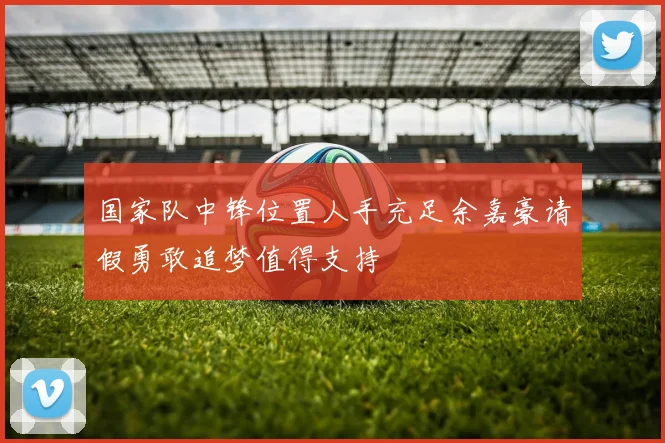 国家队中锋位置人手充足余嘉豪请假勇敢追梦值得支持