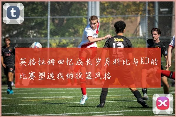 英格拉姆回忆成长岁月科比与KD的比赛塑造我的投篮风格