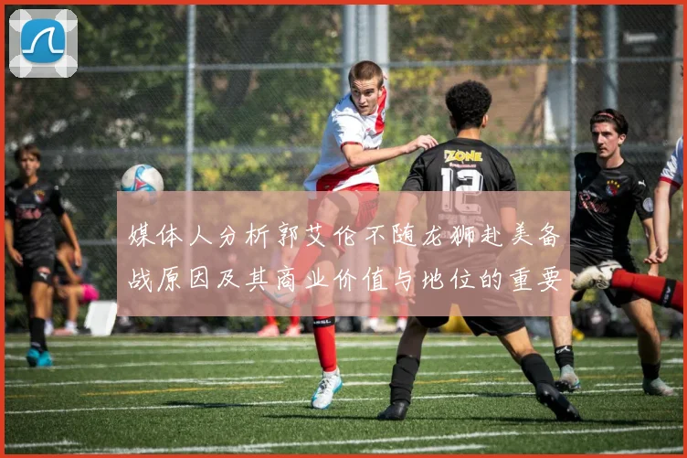 媒体人分析郭艾伦不随龙狮赴美备战原因及其商业价值与地位的重要性