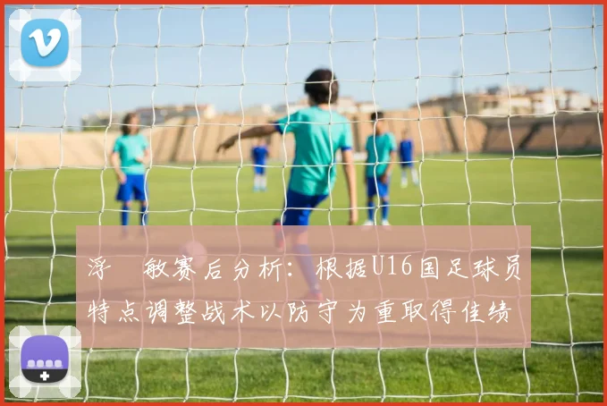 浮嶋敏赛后分析：根据U16国足球员特点调整战术以防守为重取得佳绩