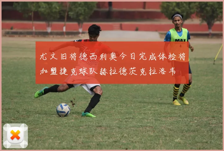 尤文旧将德西利奥今日完成体检将加盟捷克球队赫拉德茨克拉洛韦