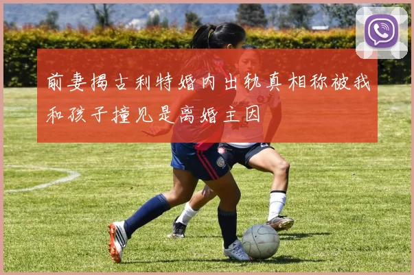 前妻揭古利特婚内出轨真相称被我和孩子撞见是离婚主因
