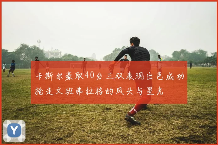 卡斯尔豪取40分三双表现出色成功抢走文班弗拉格的风头与星光