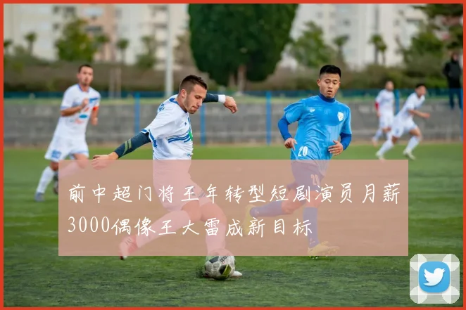 前中超门将王年转型短剧演员月薪3000偶像王大雷成新目标