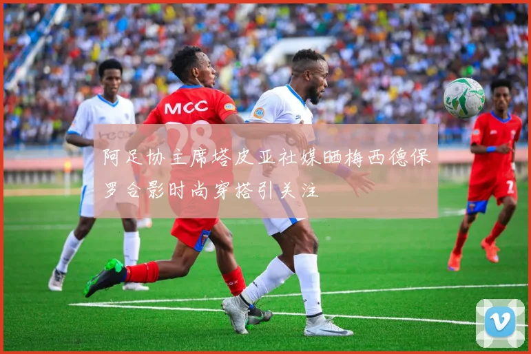 阿足协主席塔皮亚社媒晒梅西德保罗合影时尚穿搭引关注