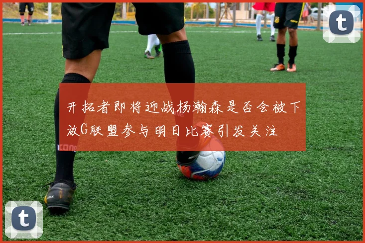 开拓者即将迎战杨瀚森是否会被下放G联盟参与明日比赛引发关注