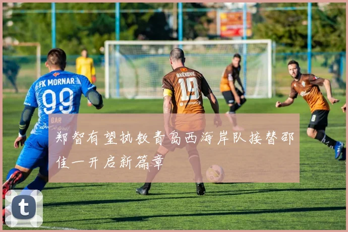 郑智有望执教青岛西海岸队接替邵佳一开启新篇章
