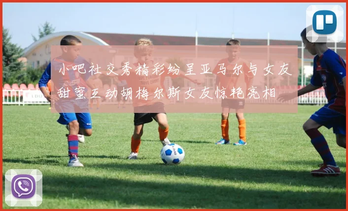 小吧社交秀精彩纷呈亚马尔与女友甜蜜互动胡梅尔斯女友惊艳亮相