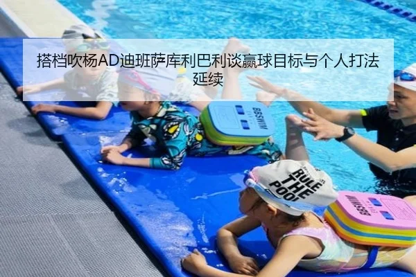 搭档吹杨AD迪班萨库利巴利谈赢球目标与个人打法延续（leyu）